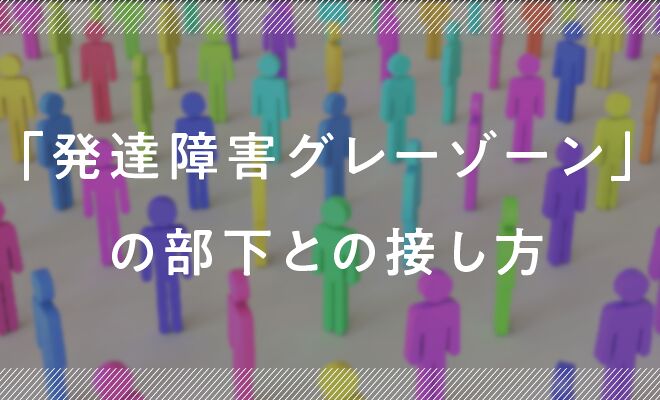 もし部下が「発達障害グレーゾーン」だったら？